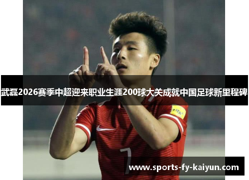 武磊2026赛季中超迎来职业生涯200球大关成就中国足球新里程碑 武磊2026赛季中超迎来职业生涯200球大关成就中国足球新里程碑
