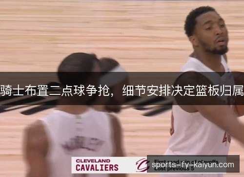 骑士布置二点球争抢,细节安排决定篮板归属 骑士布置二点球争抢,细节安排决定篮板归属