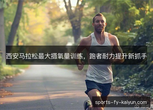 西安马拉松最大摄氧量训练,跑者耐力提升新抓手 西安马拉松最大摄氧量训练,跑者耐力提升新抓手